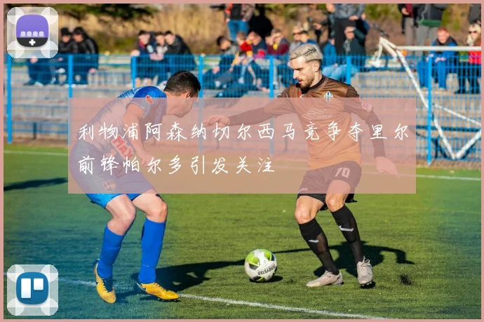 利物浦阿森纳切尔西马竞争夺里尔前锋帕尔多引发关注