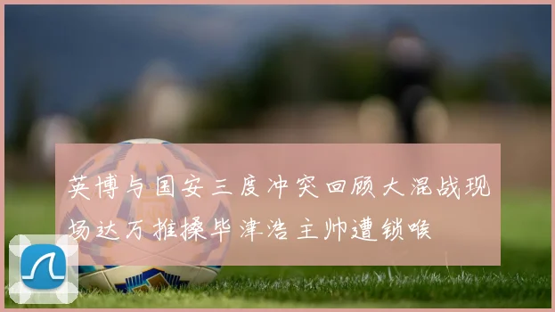 英博与国安三度冲突回顾大混战现场达万推搡毕津浩主帅遭锁喉