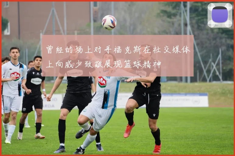 曾经的场上对手福克斯在社交媒体上向威少致敬展现篮球精神