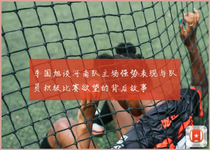 李国旭谈河南队主场强势表现与队员积极比赛欲望的背后故事